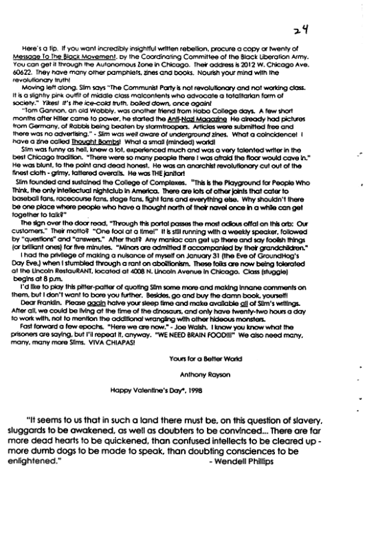 29  Hores . 1 you wantincrecity insGhiul wrten abeSn. procur @ copy or wenty of Mes198 1o Tne fccs Moveman!. oy e Coordinatng Commilies o ine Bock Uberaion Ay Y5 Con ot 1 IWouGh e Autonomous lone n Chcago. Ther odares b 2012 W. C1cogo Ave. 0672, Tney hve many e pampriats, 2284 Gnd 500KS. NOUSH your ind Wi ine revolumoncry N  "Movng et Gong. Sim scys “The Commarist Pary s o revoluioncry ond no! wering ks 111 gty bine U of o Clom makcontonh who AvoCale  toratakan form of socion Yikes ’ he ook ruih boded down. ance apain  “lom Gannon, 6n o WoboW, was anoiher end flom ot Colege dars. A fow shart monimsoffe Her came 10 power he siarted the AN Moagng He cfeady hod pichses rom Garmany. of Rabios bang Beaten by somircopan. Aricis wara sbmiltod oo ond There s no Gaverlng.” - Sim wos wei aware ofndergzound Shas. Wnat o concidencel | ‘have a 2ne coted Inuahi oz Whal a smal (minded) warkd  S1m was oy a5 b, now o 10, exporenced much nd was o vry idented wir i ho. ‘besl Cricago wodition. “Thers were  mary peosse thare | wos oiid e flocs woukd cavo ™ o was bun. 1o The poin! and oo honest. Ho was an ancrchi rovolufiondry cut o1 of he. ines ot - Gy, atered overal. Ho was THE ardor  Sim founded and watcinod the Colege of Complexes. "Th b the Playground fr Paoplo Who. Tink. he only teleciuc rghiciub iy Amerca. Thero aro ot of cthar ol tha catar o banobod fons. roceccisse (o, soge fans, fghl lans and averylhing o Wiy should’lihare 50 0ne pace whare peopla who have a uoh! rth o o navel once n @ whda can gel togaie fotaxt™  o dgn over tho door 100, “hicugh th partol possas e mos! ociousofflon i rb: Our Customens.” The¥ mofio? “Gne 1001 o o ma" I35 ring wiih a wookly $packar,folowod by "Gueston” an “crawers.™ Aler il Any mankac Gz gal e and sy fookh hings o ot ) for fve minutes. “Minas o odimifed Il accomparied by ok  1h0d tha pdege of making a nusance of mysed on Jorucay 31 (Ine Eve of GrouncHog’s ’Day Eve) when slumtied ihough o ront on Gbotonkm. Thess s aro now being fokeratod f iho Lncon RestauRANT,locaod of 4008 . Uncoin Avenue In Chcago. Ciass ogiel boginsot Bpm.  a0 o ply I piter-pafierof quoting Sim some maro and making nane comments on mem. but | don’twant 0 bore you rther. Besdes G0 and buy the damn book.youre!  ‘Decx rankin. Plecse 9acn halve you seep time and make avalable gl of Sum’s wings. Aftor 0. wa Coukd be Mg of 1 fimo of the dinosous, and only have tworly-wo hour o 6ay. o wark wiih, no 1o menion tho oddESonal wanging wiih ofha Hideous monsion.  Fast w0 fow apochs. *Horo wo cre now: - Jo0 Walh. | ow you know wha he pronescre 1yng, but Il 1998t . Gryway. “WE NEED BRAIN FOOOI We Gl noed mary. mony. many more Sk, VIVA CHIAPAS  Yours for o Bater Word Anihony Rayson Hoppy Volentne’s Doy, 1998  “It seems 1o us that in such a land there must be, on this question of siavery, sluggords fo be awakened, as well as doublers fo be convinced... There are far more dead hearts 1o be quickened, than confusedinfellects 1o be cleared up - more dumb dogs fo be made fo speak, than doubing consciences fo be eniightened.” - Wendel Philips 